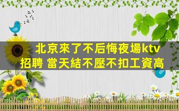 北京來了不后悔夜場ktv招聘 當天結不壓不扣工資高